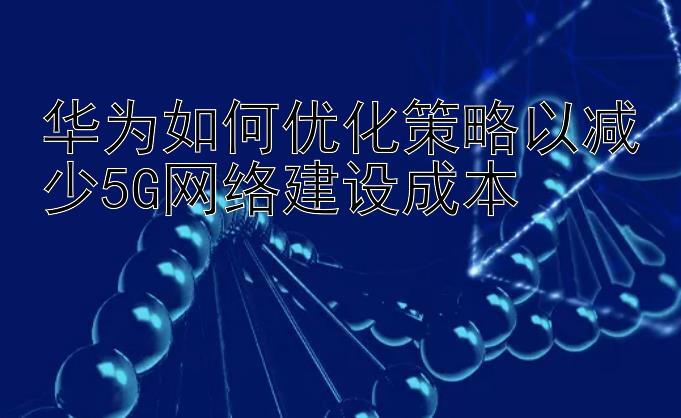 华为如何优化策略以减少5G网络建设成本