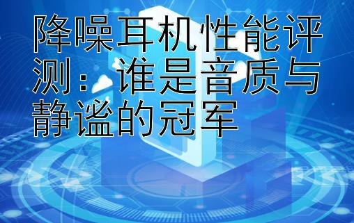 降噪耳机性能评测：谁是音质与静谧的冠军