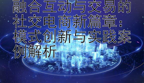 融合互动与交易的社交电商新篇章：模式创新与实践案例解析