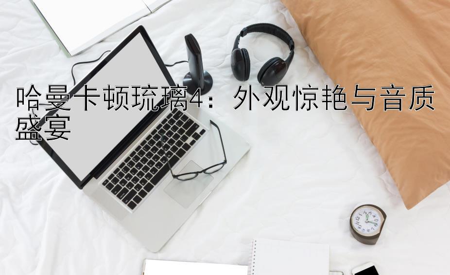 哈曼卡顿琉璃4：外观惊艳与音质盛宴