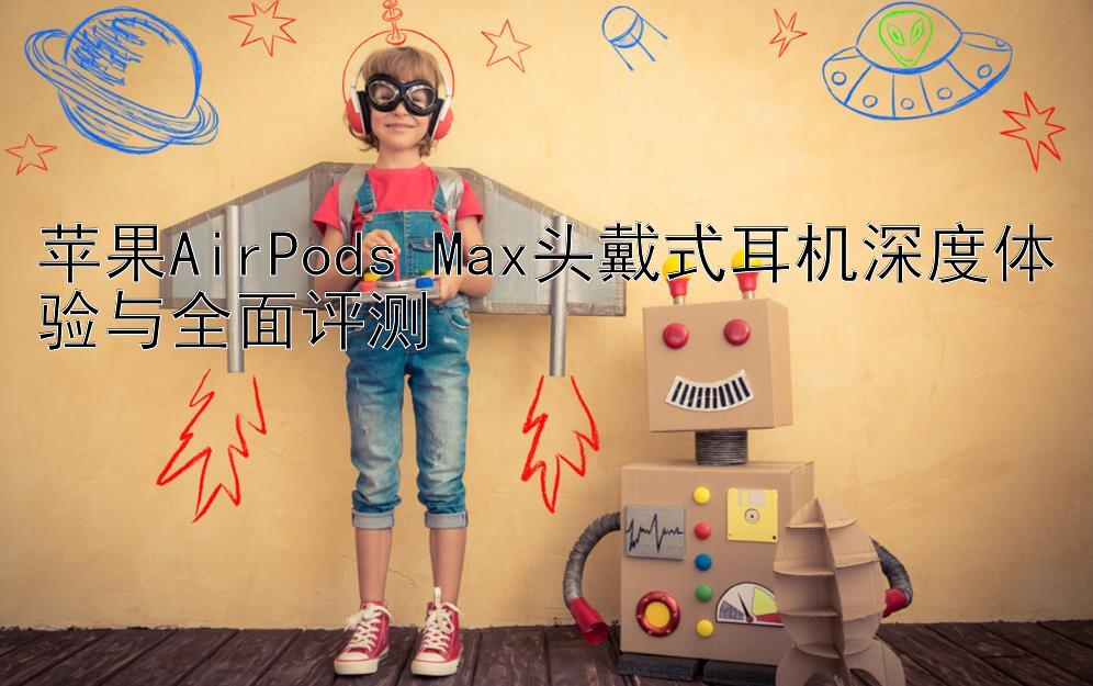 苹果AirPods Max头戴式耳机深度体验与全面评测