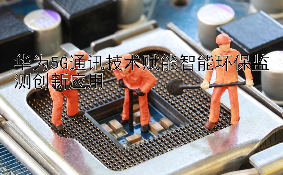 华为5G通讯技术赋能智能环保监测创新应用