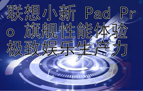 联想小新 Pad Pro 旗舰性能体验极致娱乐生产力