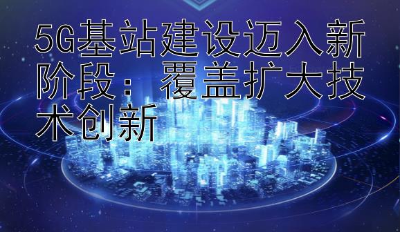 5G基站建设迈入新阶段：覆盖扩大技术创新