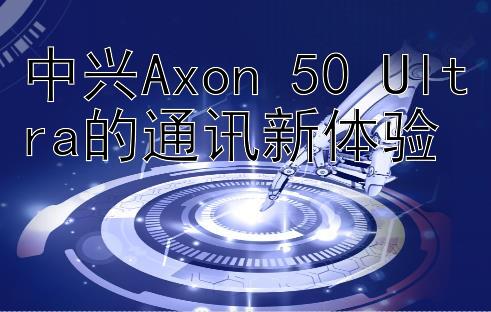 中兴Axon 50 Ultra的通讯新体验