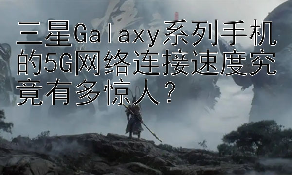 三星Galaxy系列手机的5G网络连接速度究竟有多惊人？