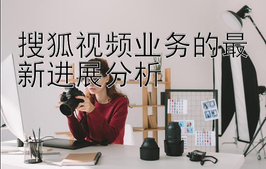 搜狐视频业务的最新进展分析