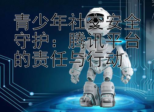 青少年社交安全守护：腾讯平台的责任与行动