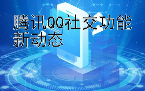 腾讯QQ社交功能新动态