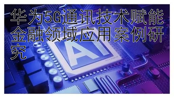 华为5G通讯技术赋能金融领域应用案例研究