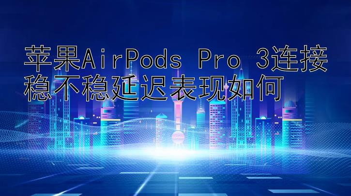 苹果AirPods Pro 3连接稳不稳延迟表现如何