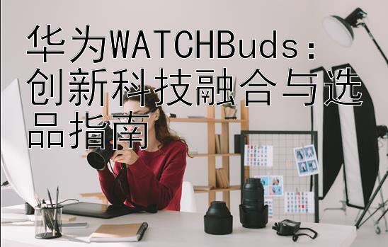 华为WATCHBuds：创新科技融合与选品指南