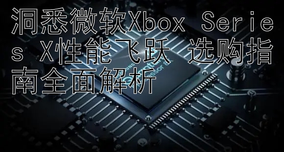 洞悉微软Xbox Series X性能飞跃 选购指南全面解析