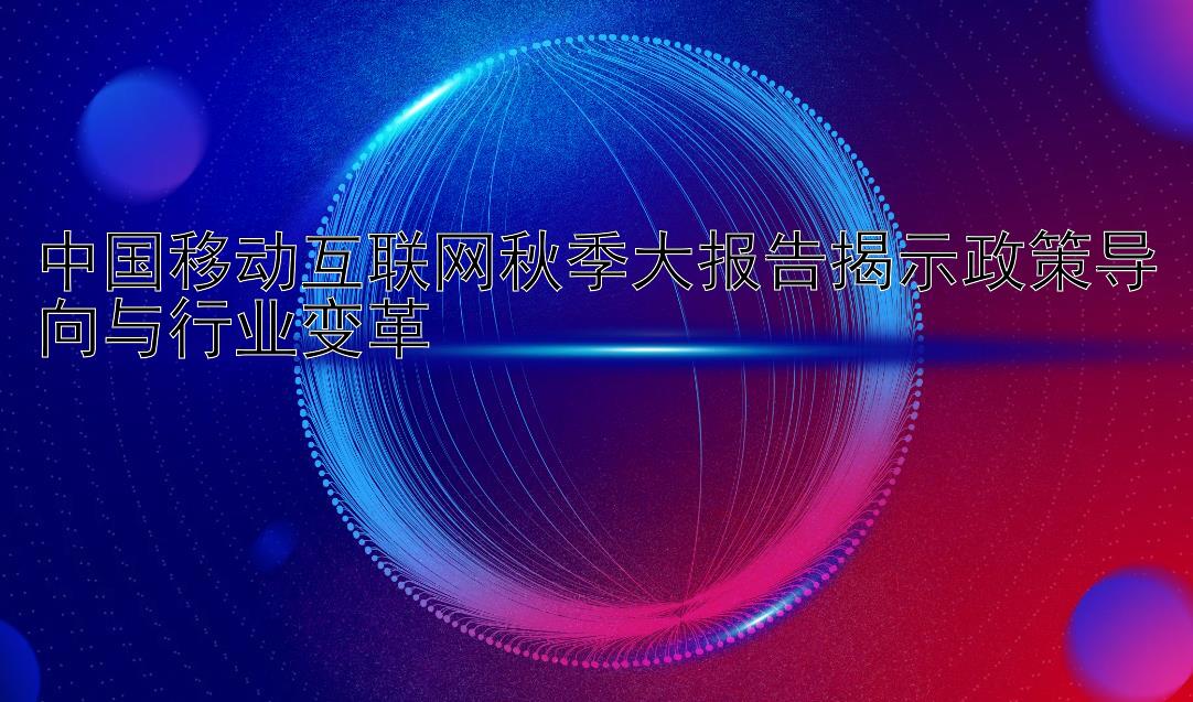 中国移动互联网秋季大报告揭示政策导向与行业变革