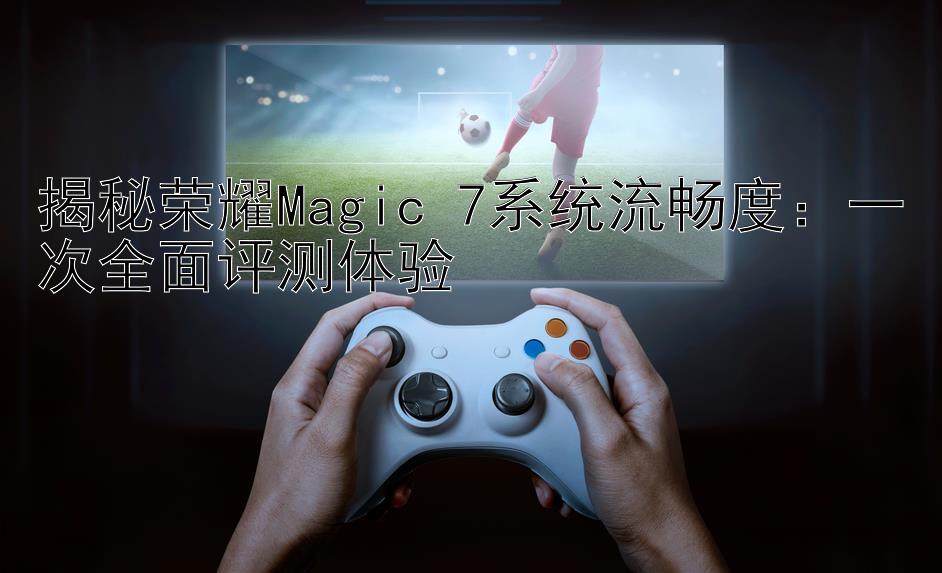 揭秘荣耀Magic 7系统流畅度：一次全面评测体验