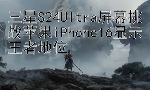 三星S24Ultra屏幕挑战苹果iPhone16显示王者地位