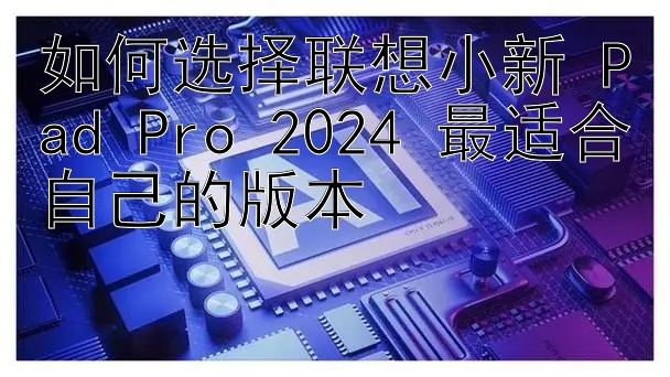 如何选择联想小新 Pad Pro 2024 最适合自己的版本