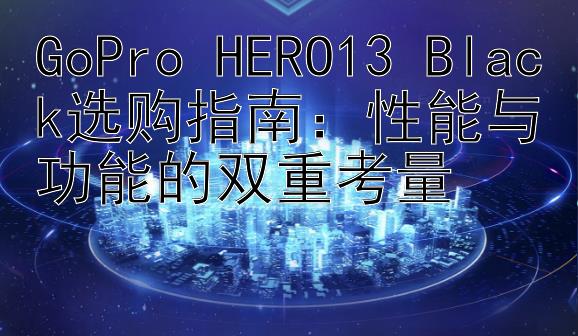 GoPro HERO13 Black选购指南：性能与功能的双重考量