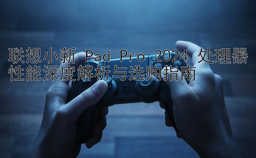 联想小新 Pad Pro 2024 处理器性能深度解析与选购指南