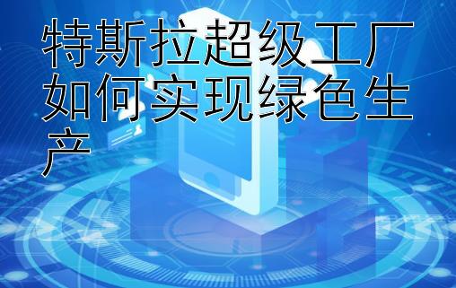 特斯拉超级工厂如何实现绿色生产