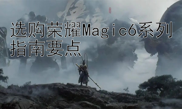 选购荣耀Magic6系列指南要点