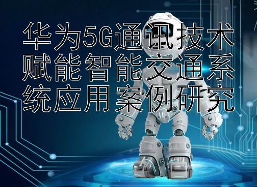 华为5G通讯技术赋能智能交通系统应用案例研究