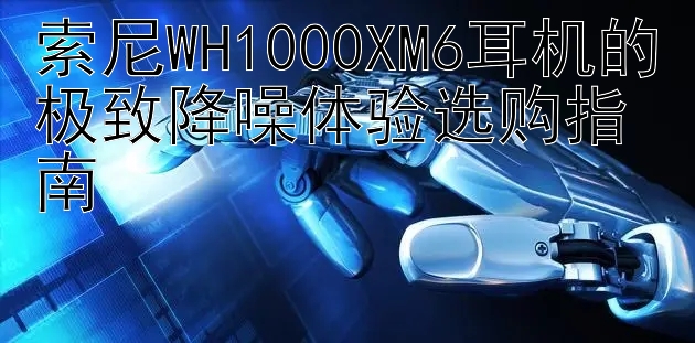 索尼WH1000XM6耳机的极致降噪体验选购指南