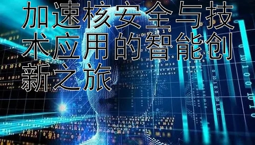 加速核安全与技术应用的智能创新之旅