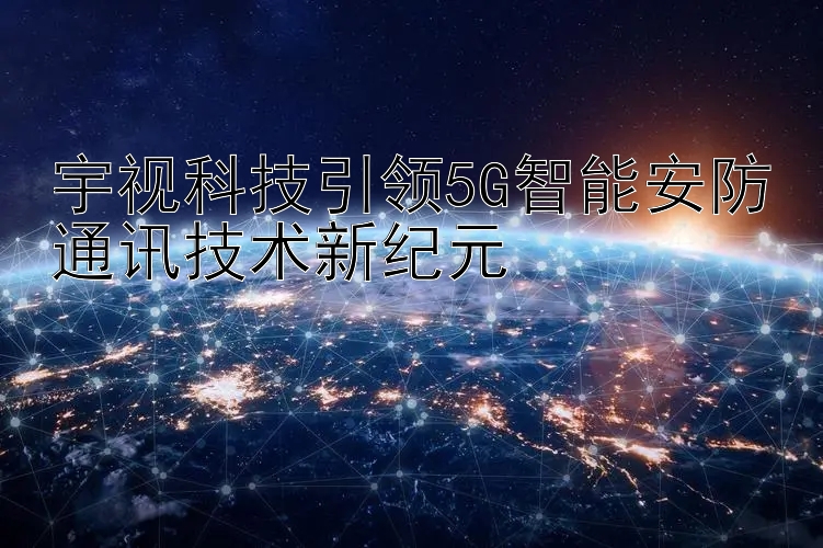 宇视科技引领5G智能安防通讯技术新纪元