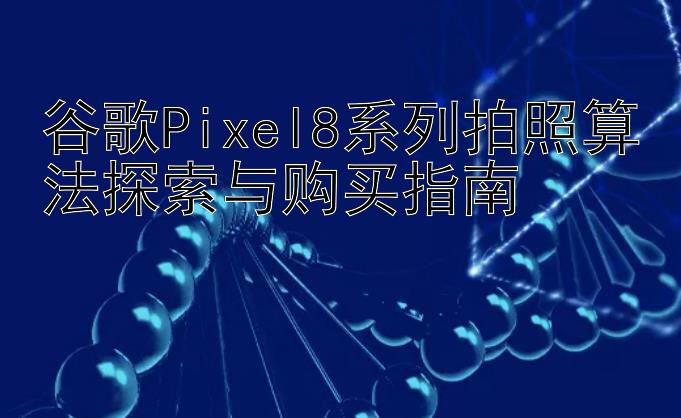 谷歌Pixel8系列拍照算法探索与购买指南