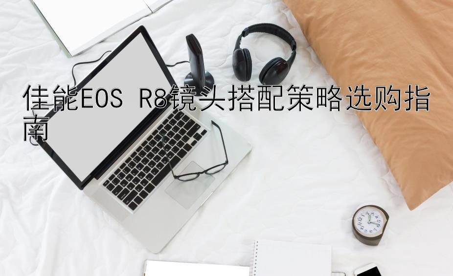 佳能EOS R8镜头搭配策略选购指南