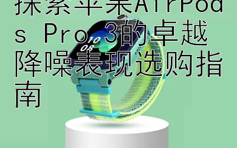 探索苹果AirPods Pro 3的卓越降噪表现选购指南