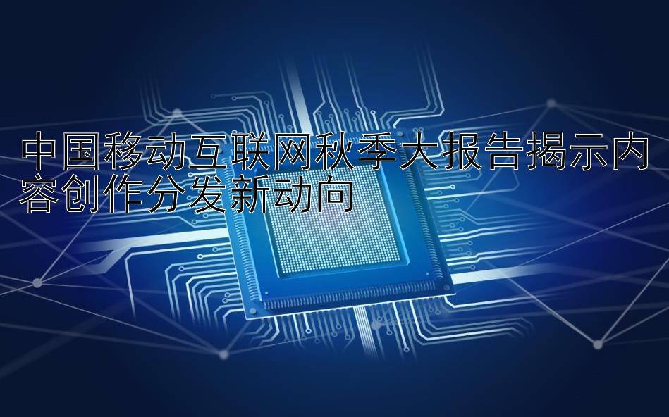 中国移动互联网秋季大报告揭示内容创作分发新动向