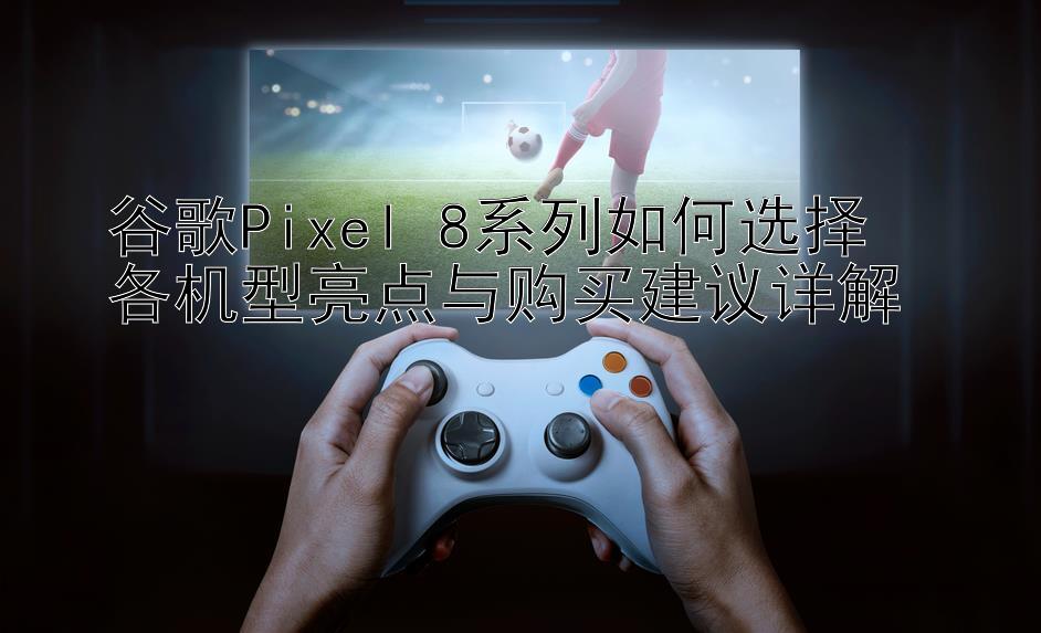 谷歌Pixel 8系列如何选择  
各机型亮点与购买建议详解