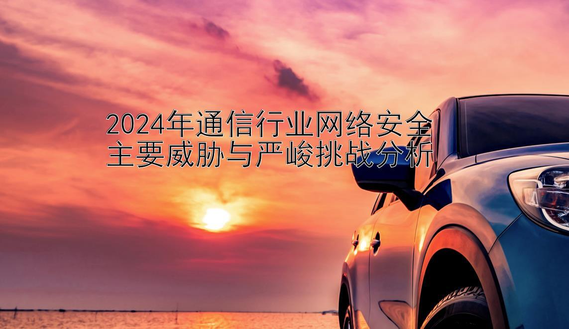 2024年通信行业网络安全  
主要威胁与严峻挑战分析