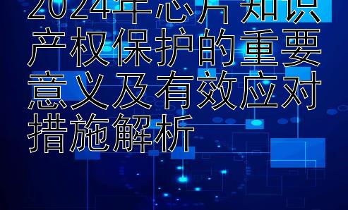 2024年芯片知识产权保护的重要意义及有效应对措施解析