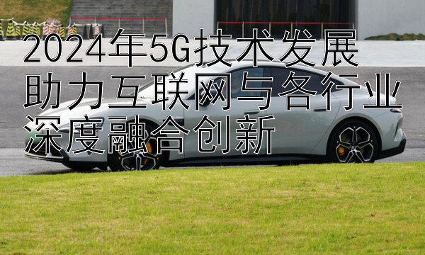 2024年5G技术发展  
助力互联网与各行业深度融合创新