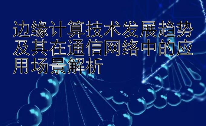 边缘计算技术发展趋势及其在通信网络中的应用场景解析