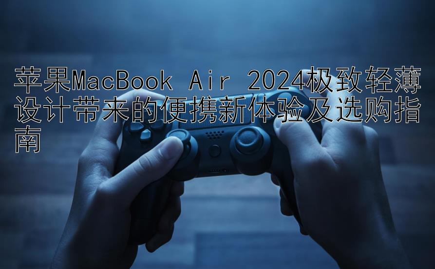 苹果MacBook Air 2024极致轻薄设计带来的便携新体验及选购指南