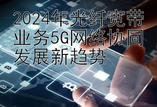 2024年光纤宽带业务5G网络协同发展新趋势