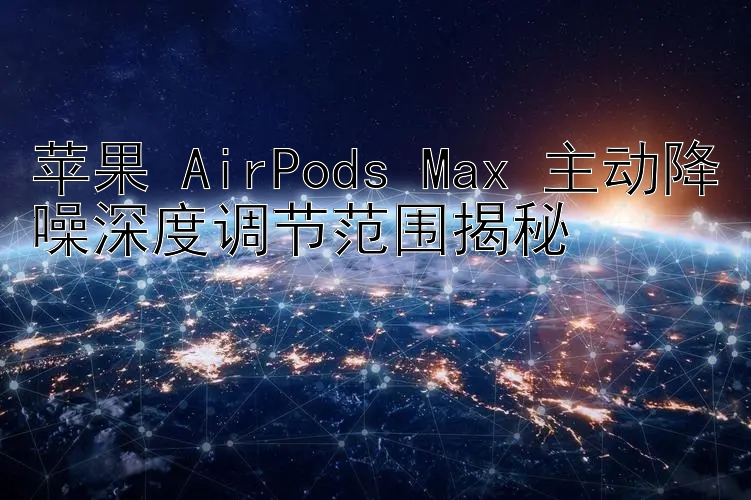 苹果 AirPods Max 主动降噪深度调节范围揭秘