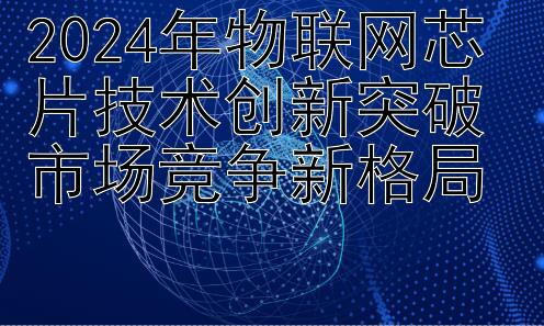 2024年物联网芯片技术创新突破 市场竞争新格局