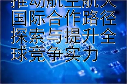 推动航空航天国际合作路径探索与提升全球竞争实力