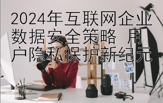 2024年互联网企业数据安全策略 用户隐私保护新纪元