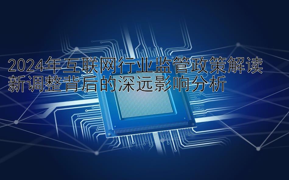 2024年互联网行业监管政策解读  
新调整背后的深远影响分析