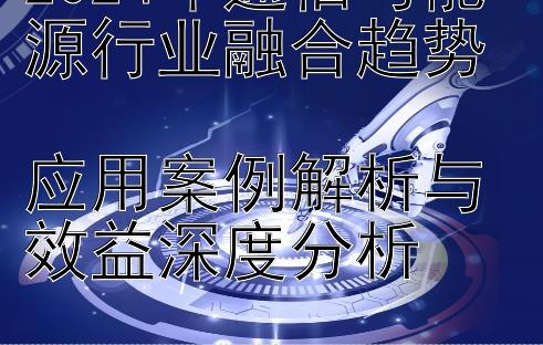 2024年通信与能源行业融合趋势  
应用案例解析与效益深度分析