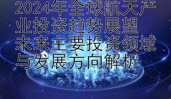 2024年全球航天产业投资趋势展望  
未来主要投资领域与发展方向解析