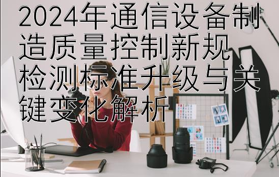 2024年通信设备制造质量控制新规  
检测标准升级与关键变化解析