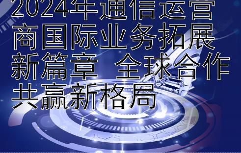 2024年通信运营商国际业务拓展新篇章 全球合作共赢新格局