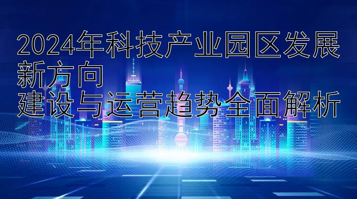 2024年科技产业园区发展新方向  
建设与运营趋势全面解析